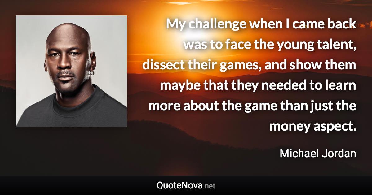 My challenge when I came back was to face the young talent, dissect their games, and show them maybe that they needed to learn more about the game than just the money aspect. - Michael Jordan quote