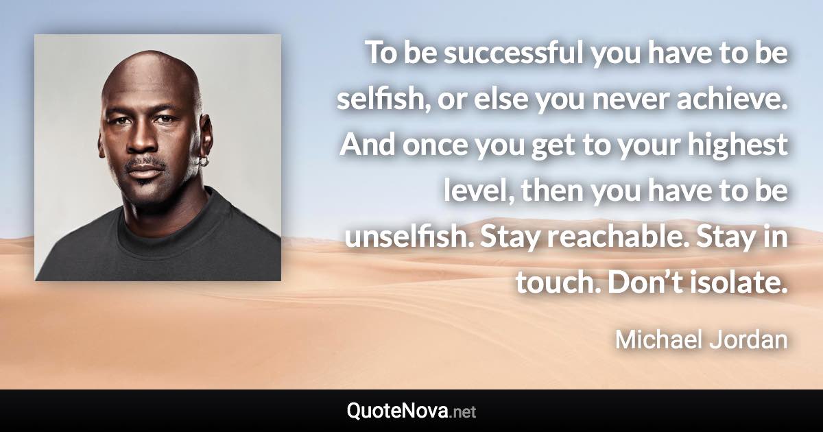 To be successful you have to be selfish, or else you never achieve. And once you get to your highest level, then you have to be unselfish. Stay reachable. Stay in touch. Don’t isolate. - Michael Jordan quote