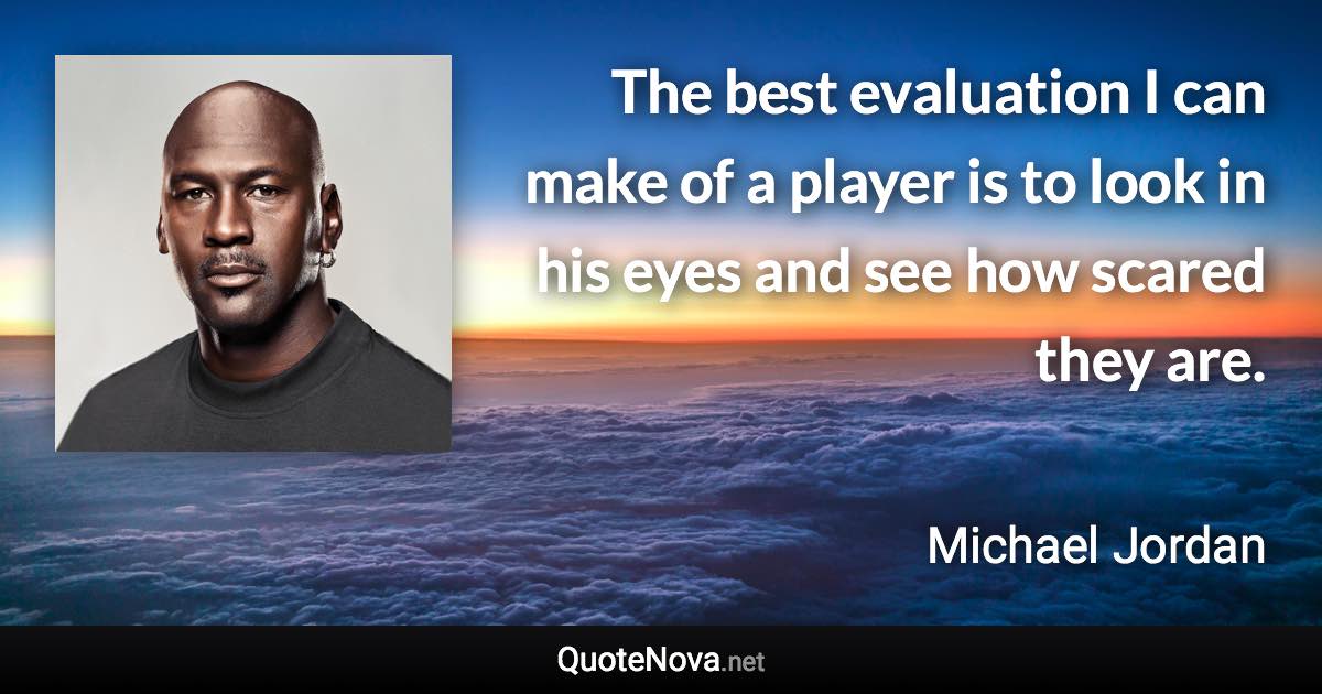 The best evaluation I can make of a player is to look in his eyes and see how scared they are. - Michael Jordan quote