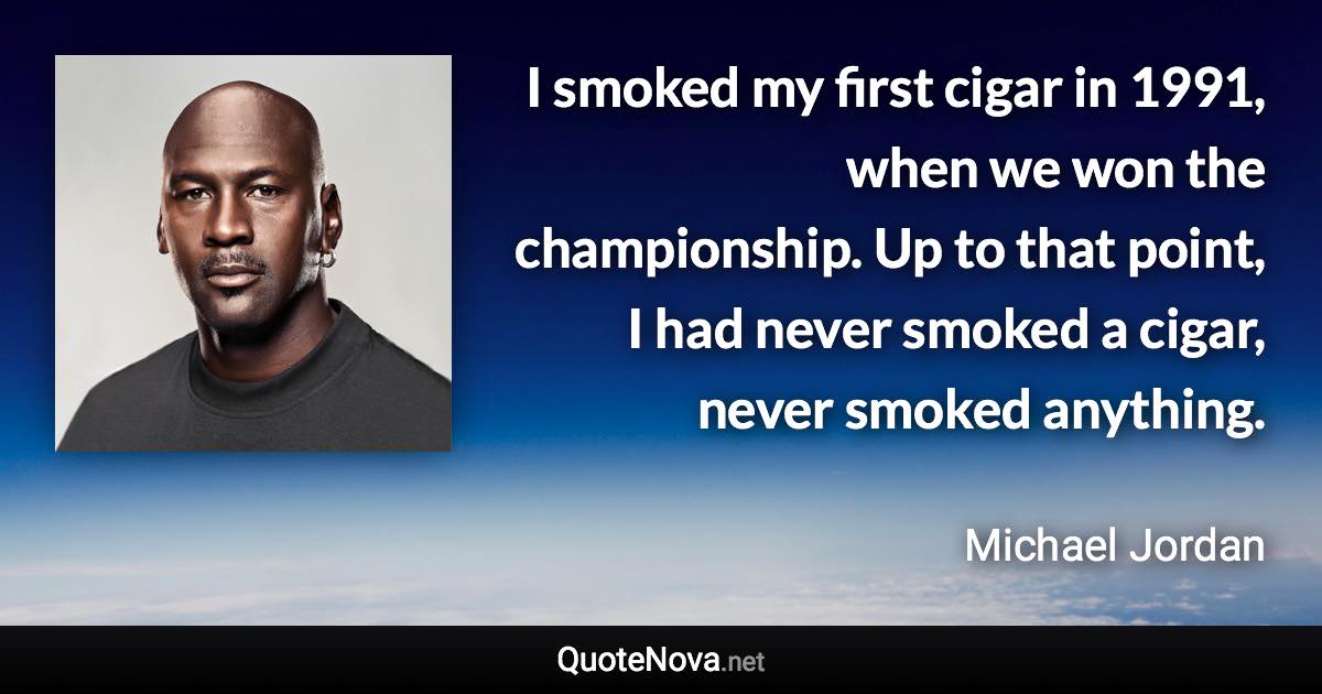 I smoked my first cigar in 1991, when we won the championship. Up to that point, I had never smoked a cigar, never smoked anything. - Michael Jordan quote