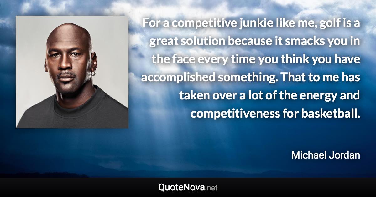 For a competitive junkie like me, golf is a great solution because it smacks you in the face every time you think you have accomplished something. That to me has taken over a lot of the energy and competitiveness for basketball. - Michael Jordan quote