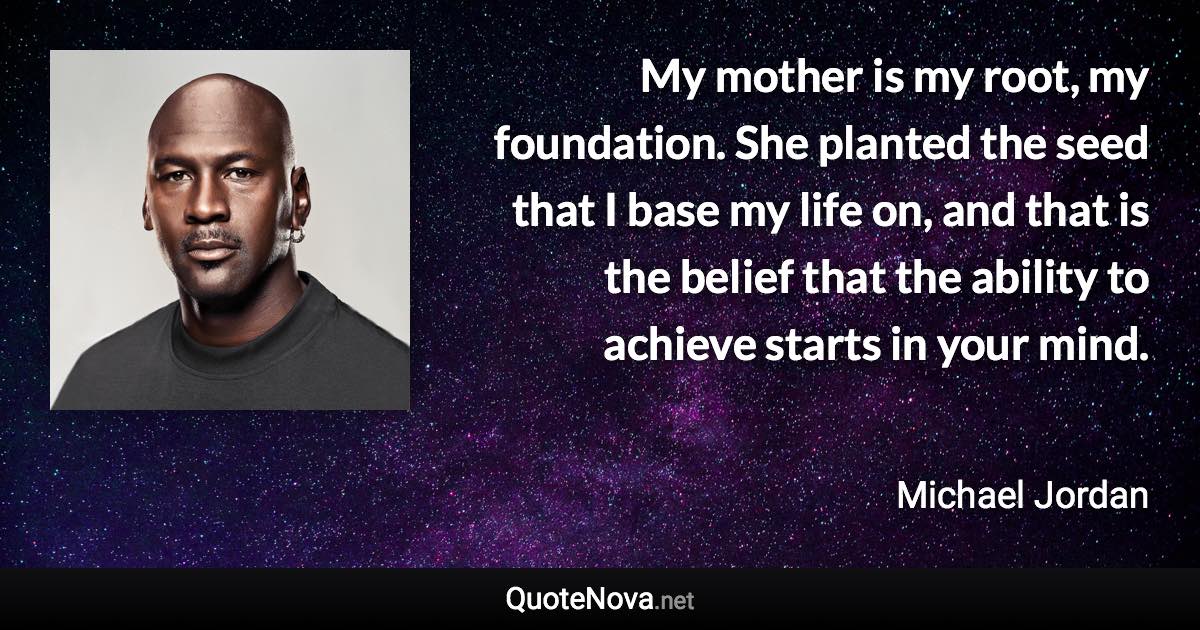 My mother is my root, my foundation. She planted the seed that I base my life on, and that is the belief that the ability to achieve starts in your mind. - Michael Jordan quote