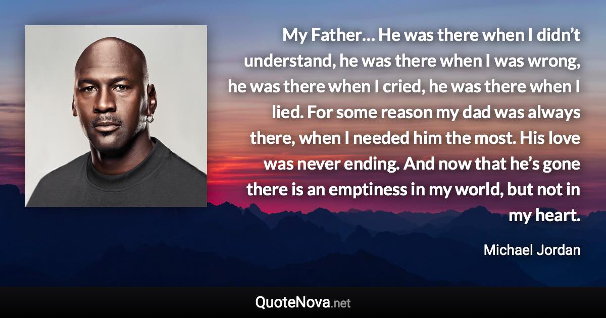 My Father… He was there when I didn’t understand, he was there when I was wrong, he was there when I cried, he was there when I lied. For some reason my dad was always there, when I needed him the most. His love was never ending. And now that he’s gone there is an emptiness in my world, but not in my heart. - Michael Jordan quote