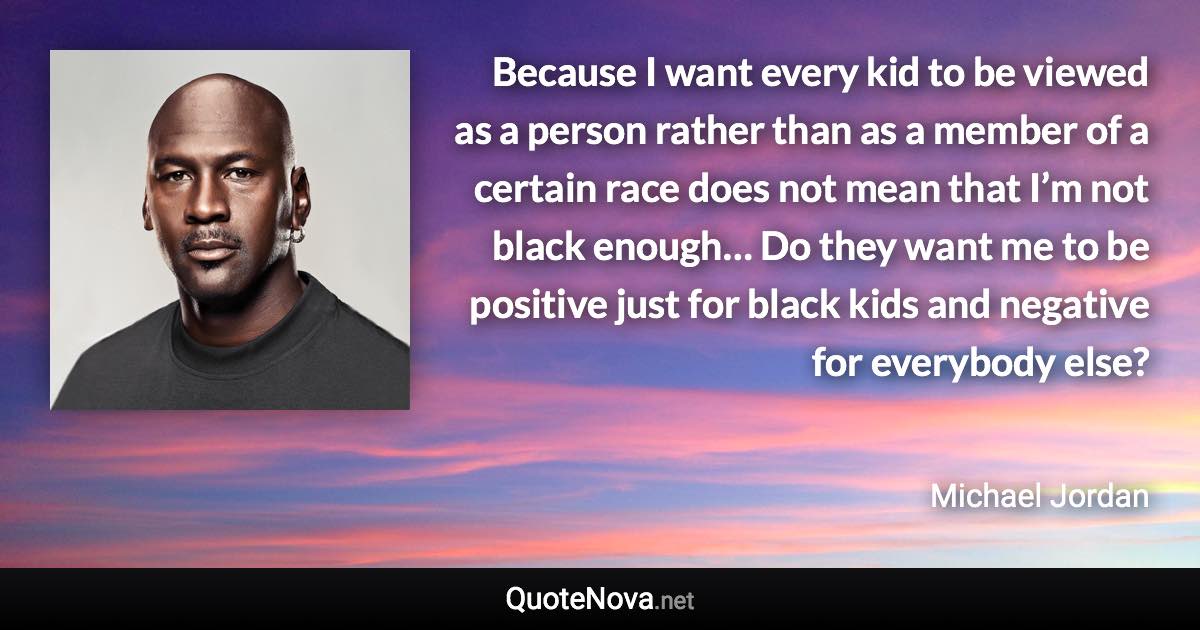 Because I want every kid to be viewed as a person rather than as a member of a certain race does not mean that I’m not black enough… Do they want me to be positive just for black kids and negative for everybody else? - Michael Jordan quote