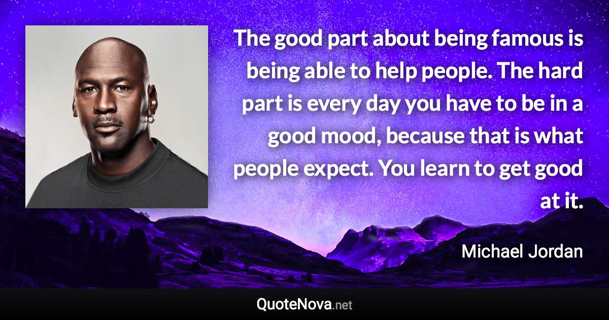 The good part about being famous is being able to help people. The hard part is every day you have to be in a good mood, because that is what people expect. You learn to get good at it. - Michael Jordan quote