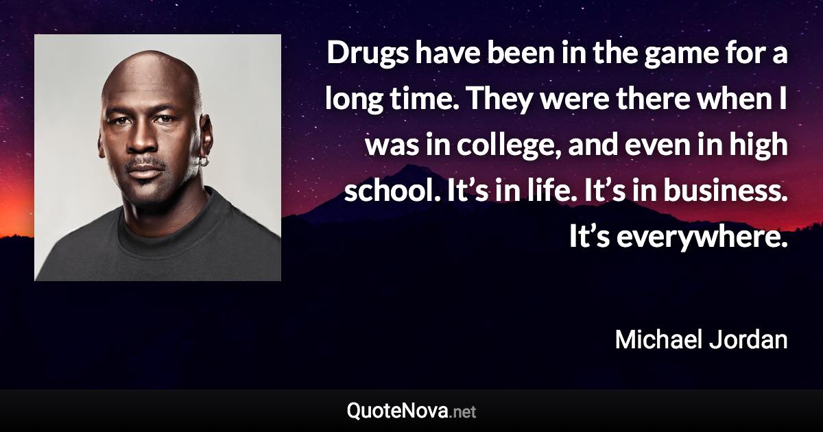 Drugs have been in the game for a long time. They were there when I was in college, and even in high school. It’s in life. It’s in business. It’s everywhere. - Michael Jordan quote