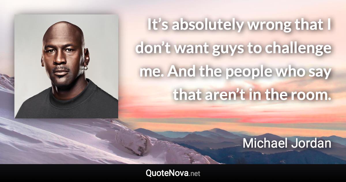 It’s absolutely wrong that I don’t want guys to challenge me. And the people who say that aren’t in the room. - Michael Jordan quote