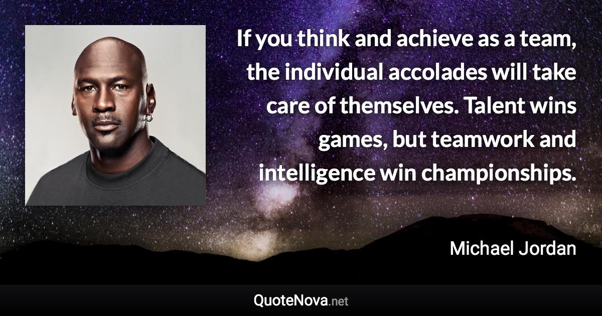 If you think and achieve as a team, the individual accolades will take care of themselves. Talent wins games, but teamwork and intelligence win championships. - Michael Jordan quote