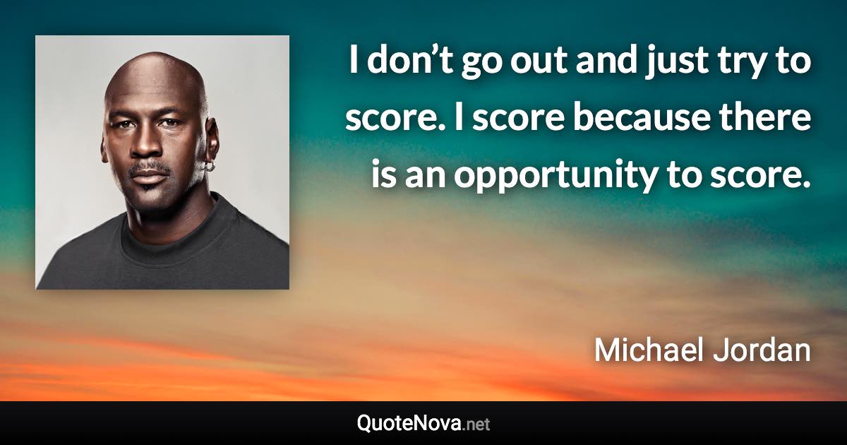 I don’t go out and just try to score. I score because there is an opportunity to score. - Michael Jordan quote