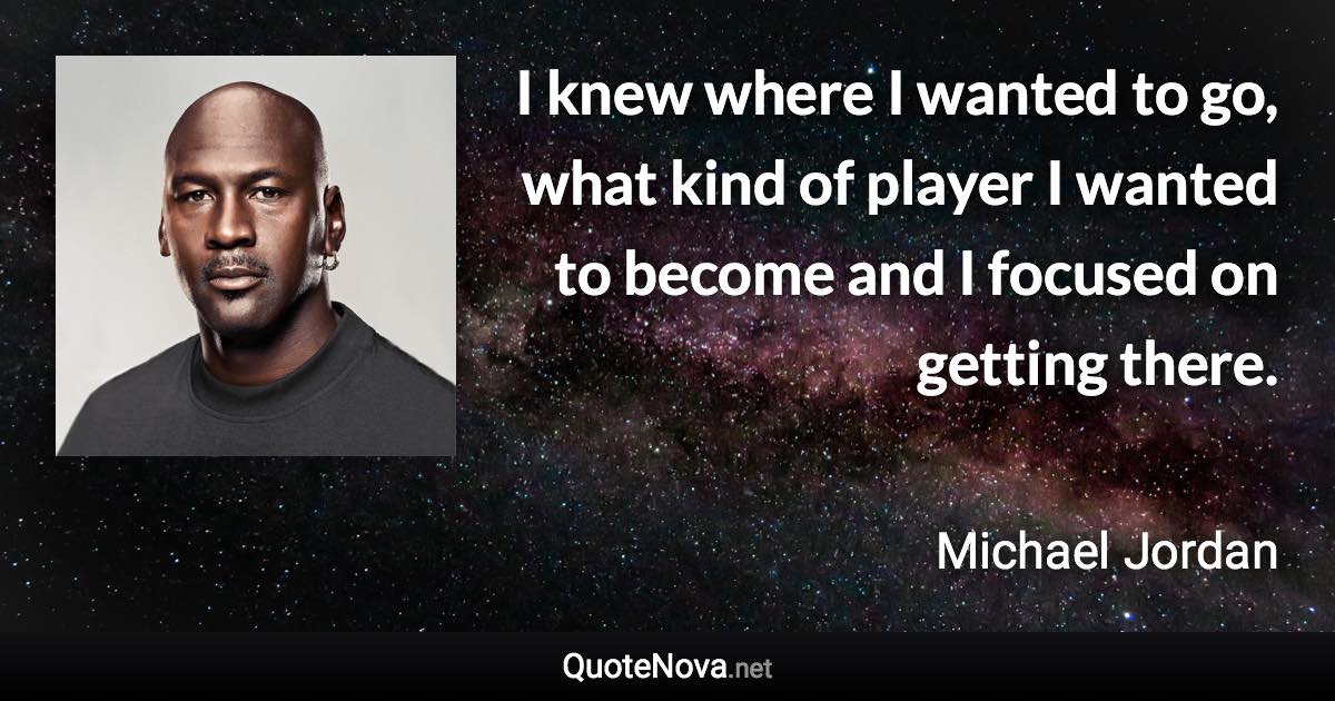 I knew where I wanted to go, what kind of player I wanted to become and I focused on getting there. - Michael Jordan quote
