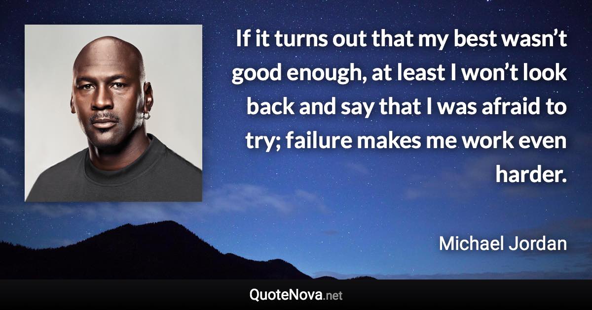 If it turns out that my best wasn’t good enough, at least I won’t look back and say that I was afraid to try; failure makes me work even harder. - Michael Jordan quote