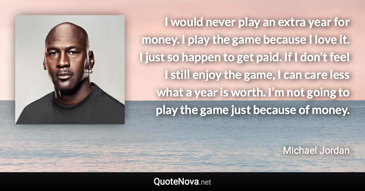 I would never play an extra year for money. I play the game because I love it. I just so happen to get paid. If I don’t feel I still enjoy the game, I can care less what a year is worth. I’m not going to play the game just because of money. - Michael Jordan quote