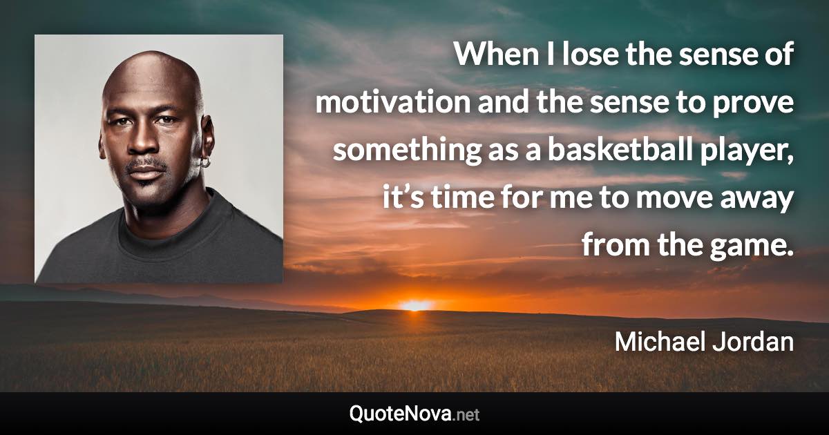 When I lose the sense of motivation and the sense to prove something as a basketball player, it’s time for me to move away from the game. - Michael Jordan quote