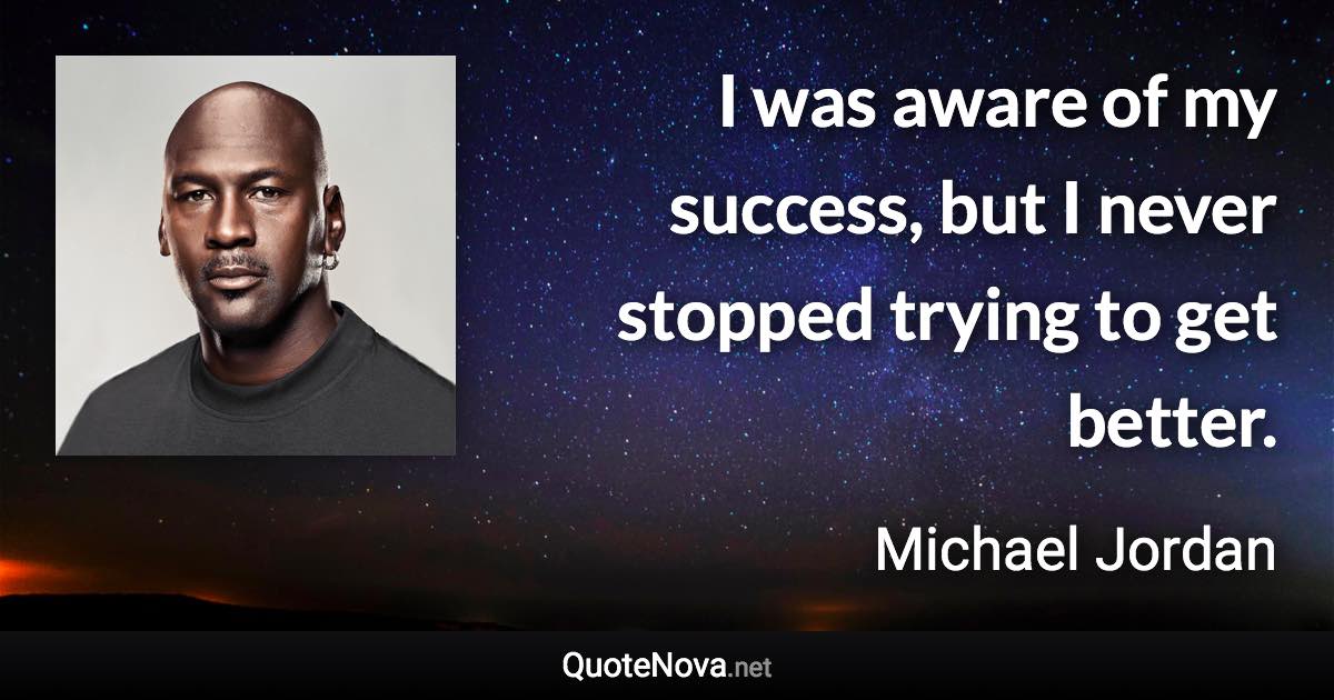 I was aware of my success, but I never stopped trying to get better. - Michael Jordan quote