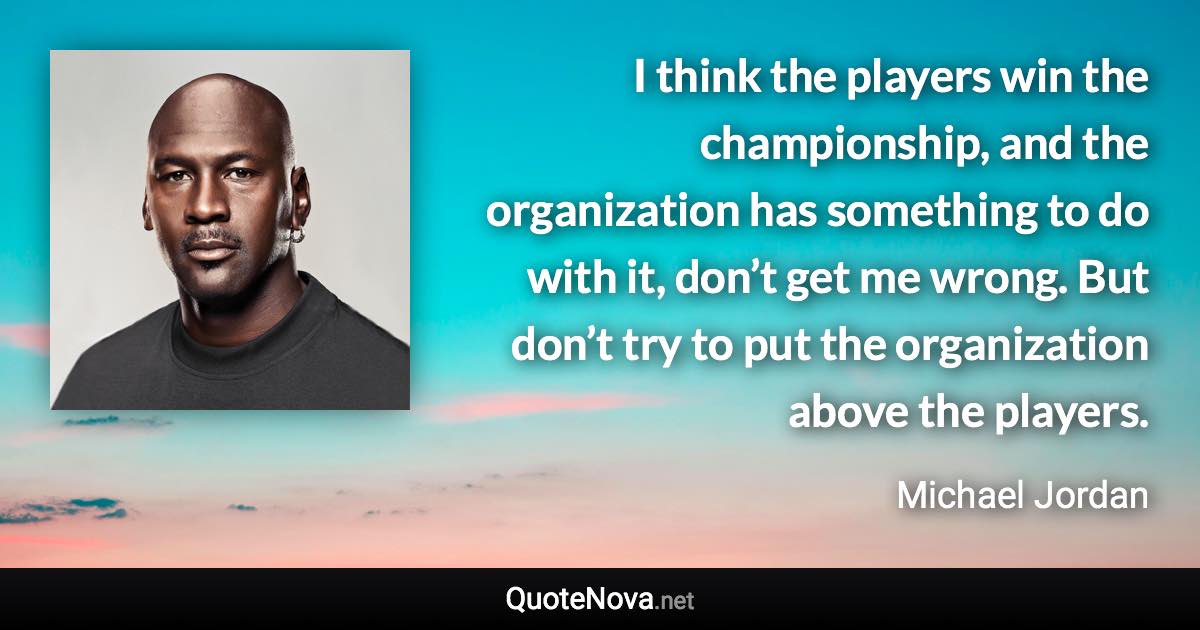 I think the players win the championship, and the organization has something to do with it, don’t get me wrong. But don’t try to put the organization above the players. - Michael Jordan quote