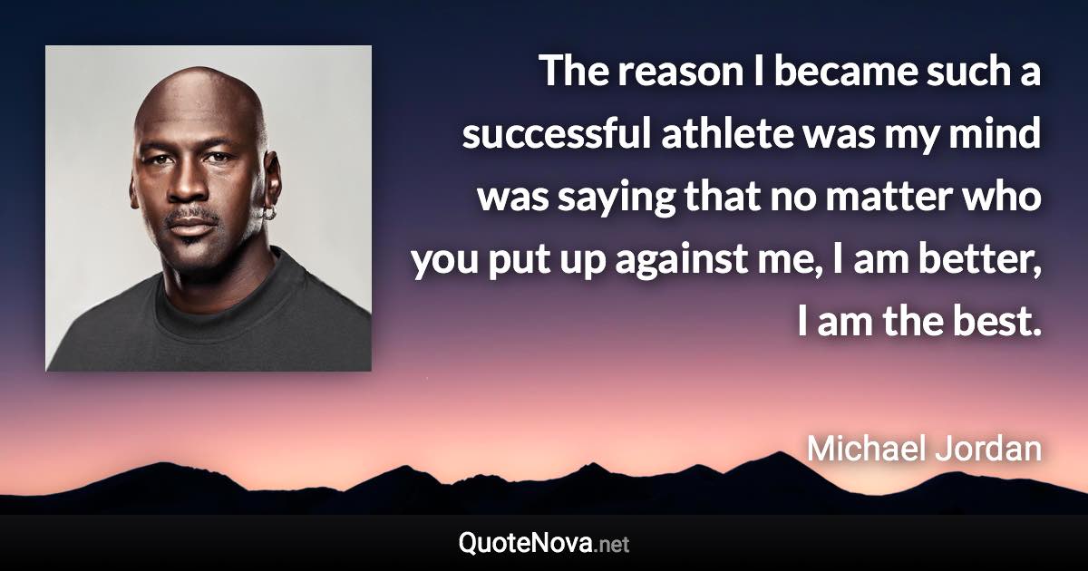 The reason I became such a successful athlete was my mind was saying that no matter who you put up against me, I am better, I am the best. - Michael Jordan quote