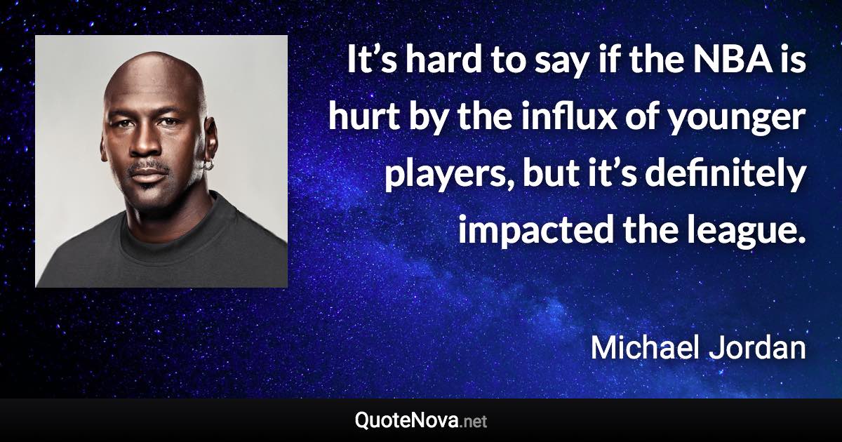 It’s hard to say if the NBA is hurt by the influx of younger players, but it’s definitely impacted the league. - Michael Jordan quote