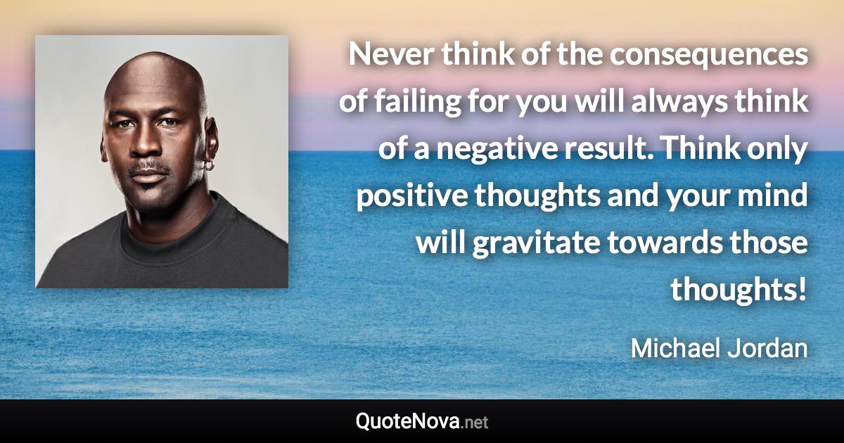 Never think of the consequences of failing for you will always think of a negative result. Think only positive thoughts and your mind will gravitate towards those thoughts! - Michael Jordan quote