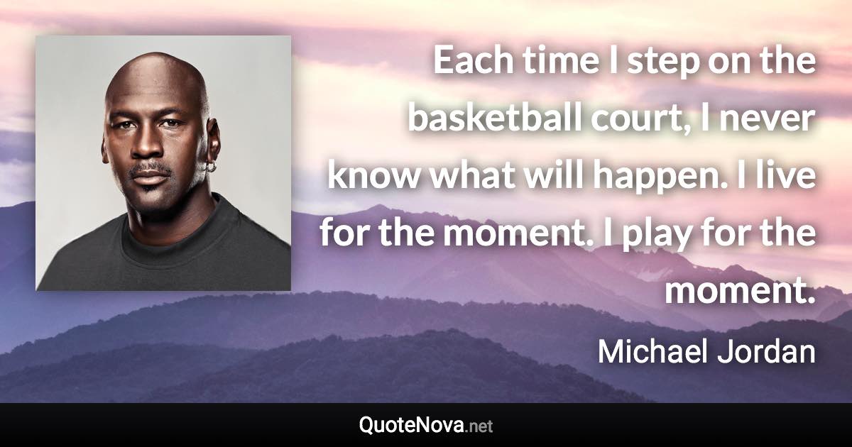 Each time I step on the basketball court, I never know what will happen. I live for the moment. I play for the moment. - Michael Jordan quote