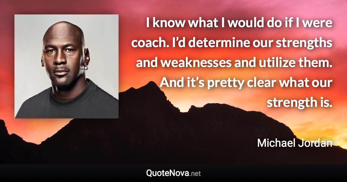 I know what I would do if I were coach. I’d determine our strengths and weaknesses and utilize them. And it’s pretty clear what our strength is. - Michael Jordan quote