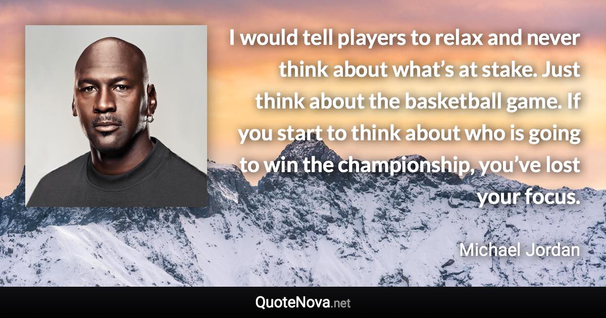 I would tell players to relax and never think about what’s at stake. Just think about the basketball game. If you start to think about who is going to win the championship, you’ve lost your focus. - Michael Jordan quote