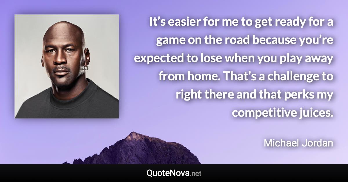 It’s easier for me to get ready for a game on the road because you’re expected to lose when you play away from home. That’s a challenge to right there and that perks my competitive juices. - Michael Jordan quote