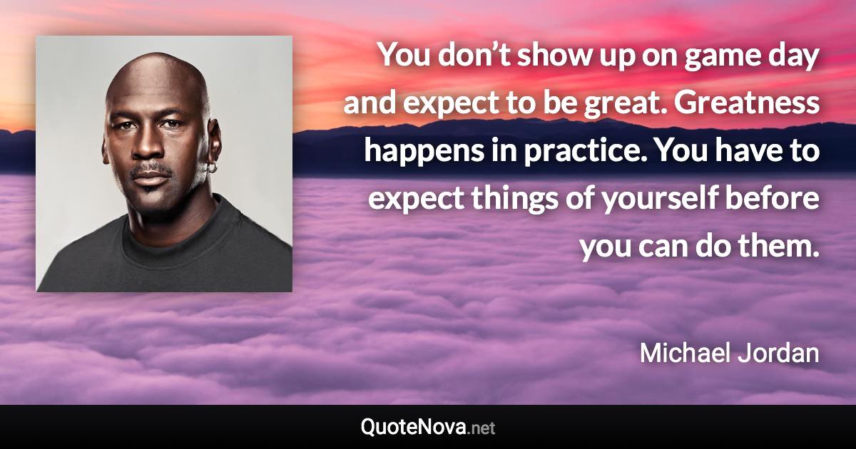 You don’t show up on game day and expect to be great. Greatness happens in practice. You have to expect things of yourself before you can do them. - Michael Jordan quote