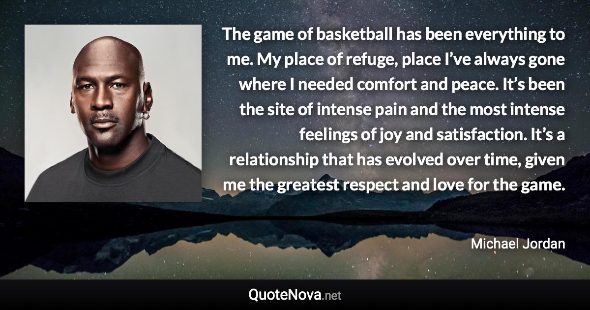 The game of basketball has been everything to me. My place of refuge, place I’ve always gone where I needed comfort and peace. It’s been the site of intense pain and the most intense feelings of joy and satisfaction. It’s a relationship that has evolved over time, given me the greatest respect and love for the game. - Michael Jordan quote