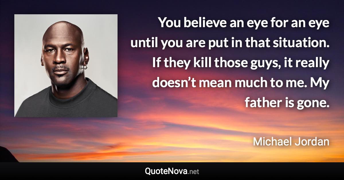 You believe an eye for an eye until you are put in that situation. If they kill those guys, it really doesn’t mean much to me. My father is gone. - Michael Jordan quote