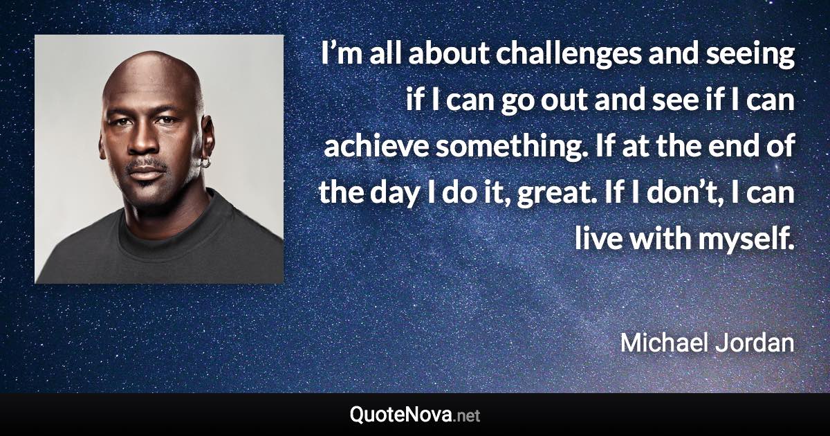 I’m all about challenges and seeing if I can go out and see if I can achieve something. If at the end of the day I do it, great. If I don’t, I can live with myself. - Michael Jordan quote