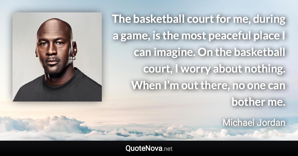 The basketball court for me, during a game, is the most peaceful place I can imagine. On the basketball court, I worry about nothing. When I’m out there, no one can bother me. - Michael Jordan quote