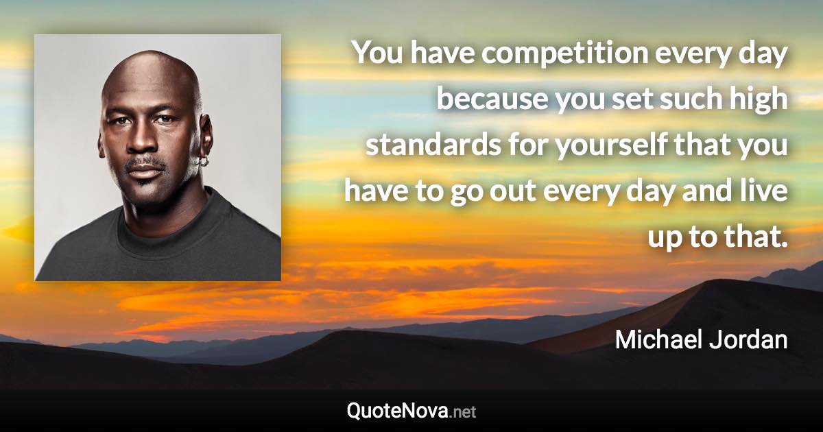 You have competition every day because you set such high standards for yourself that you have to go out every day and live up to that. - Michael Jordan quote