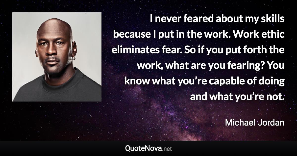 I never feared about my skills because I put in the work. Work ethic eliminates fear. So if you put forth the work, what are you fearing? You know what you’re capable of doing and what you’re not. - Michael Jordan quote