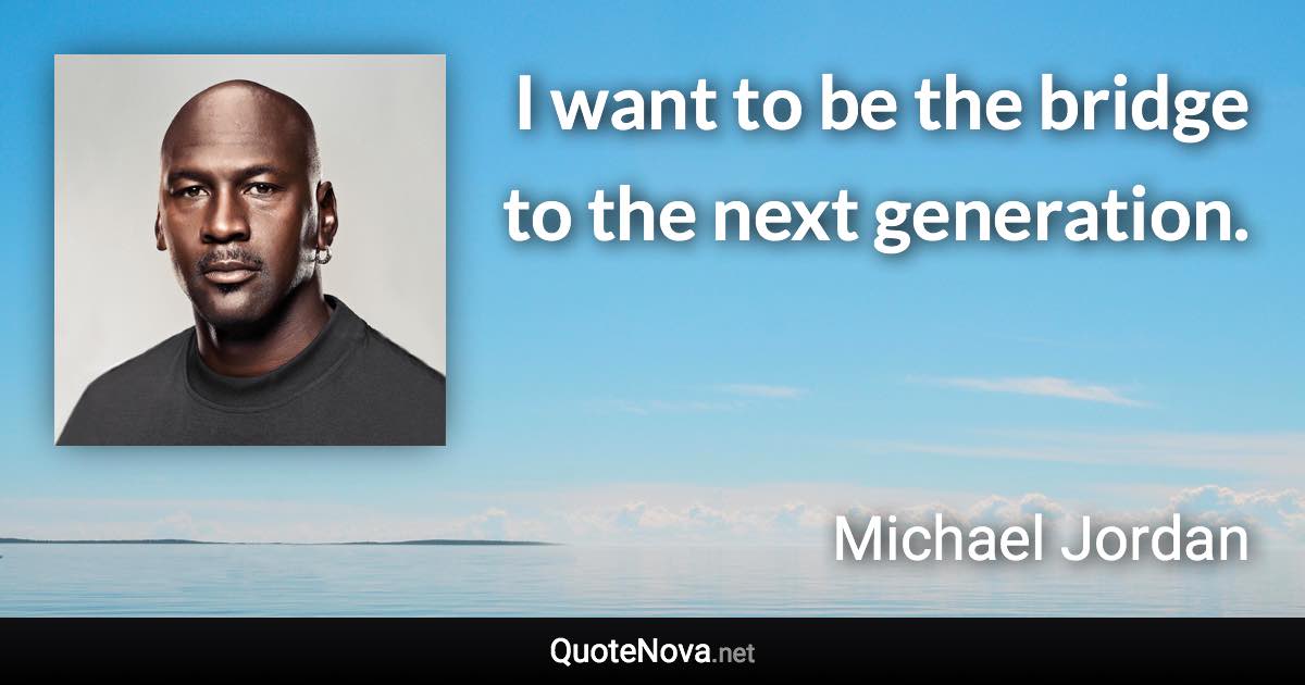 I want to be the bridge to the next generation. - Michael Jordan quote