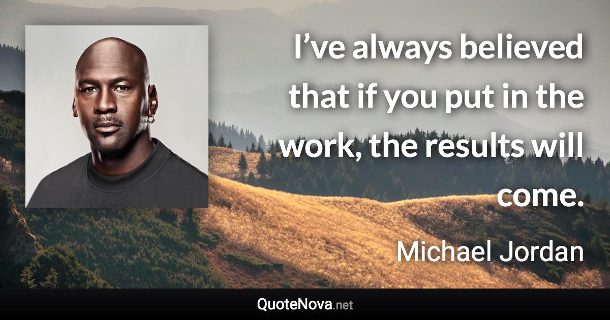 I’ve always believed that if you put in the work, the results will come. - Michael Jordan quote