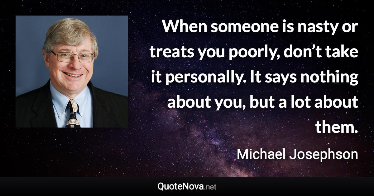 When someone is nasty or treats you poorly, don’t take it personally. It says nothing about you, but a lot about them. - Michael Josephson quote