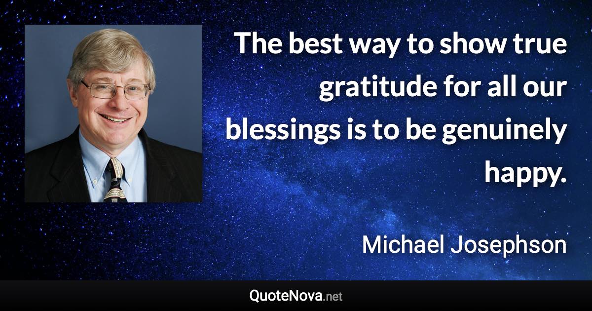The best way to show true gratitude for all our blessings is to be genuinely happy. - Michael Josephson quote