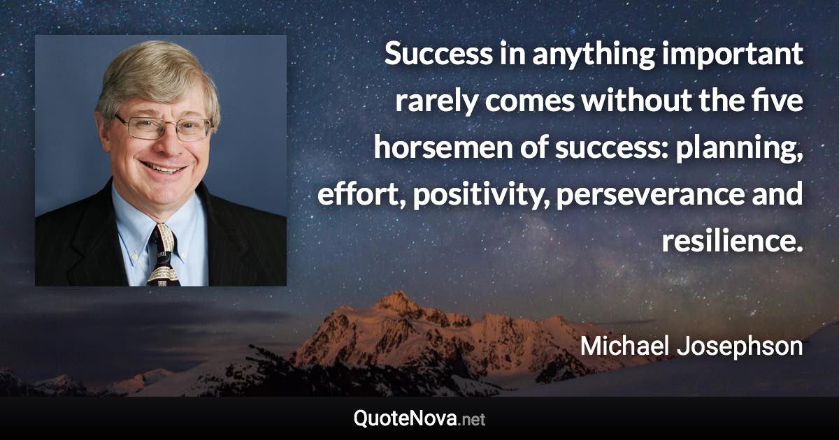 Success in anything important rarely comes without the five horsemen of success: planning, effort, positivity, perseverance and resilience. - Michael Josephson quote