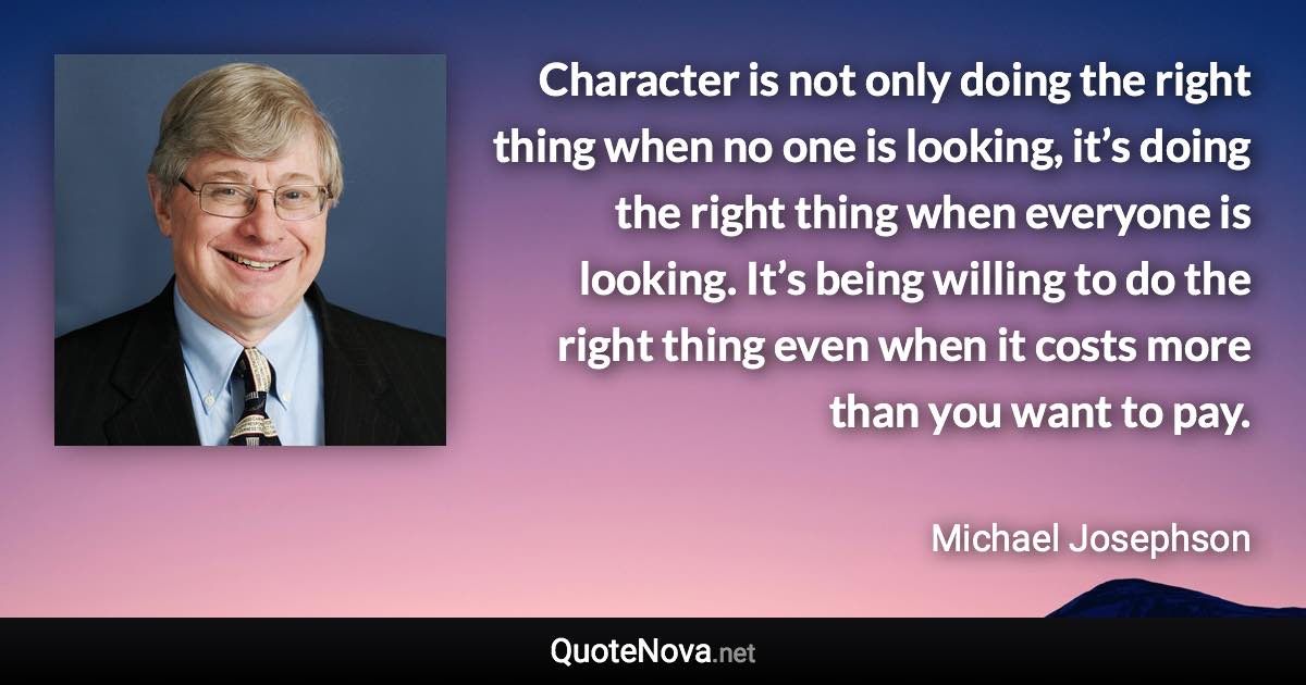 Character is not only doing the right thing when no one is looking, it’s doing the right thing when everyone is looking. It’s being willing to do the right thing even when it costs more than you want to pay. - Michael Josephson quote