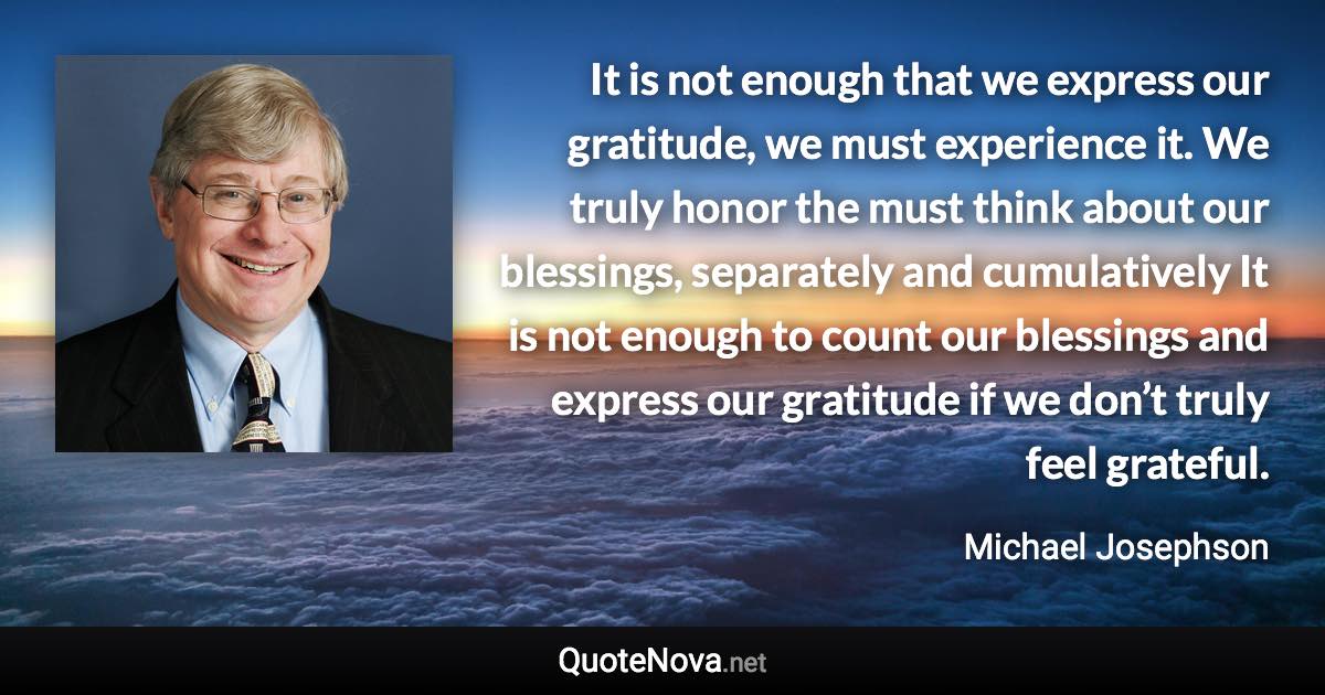 It is not enough that we express our gratitude, we must experience it. We truly honor the must think about our blessings, separately and cumulatively It is not enough to count our blessings and express our gratitude if we don’t truly feel grateful. - Michael Josephson quote