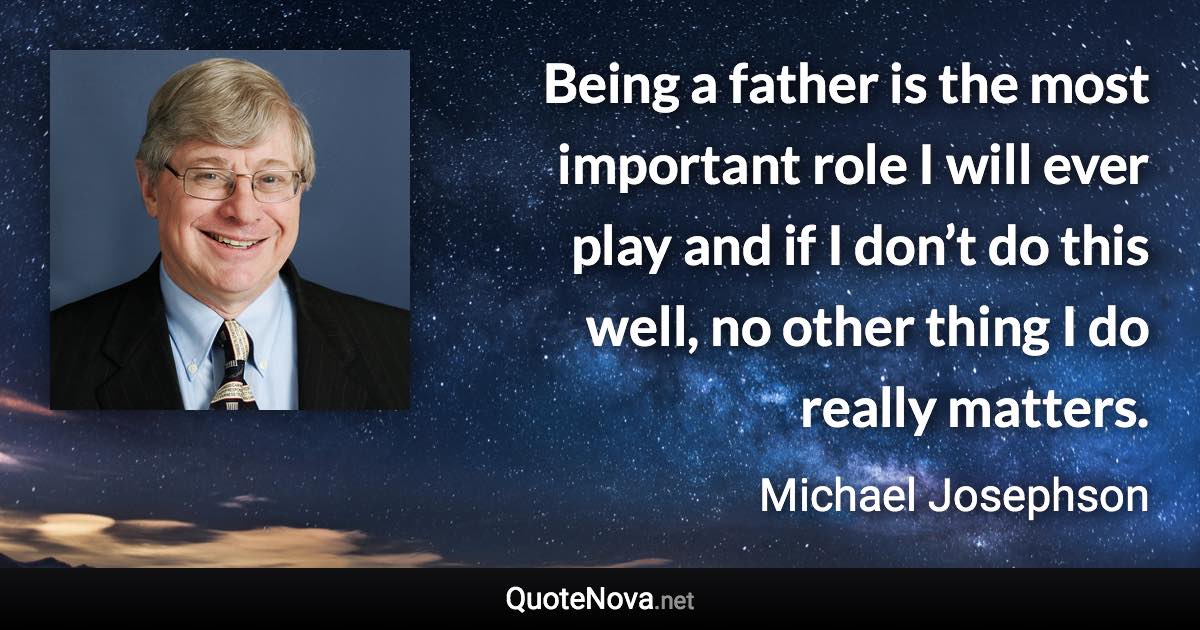 Being a father is the most important role I will ever play and if I don’t do this well, no other thing I do really matters. - Michael Josephson quote