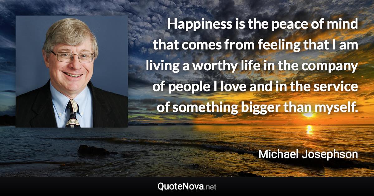 Happiness is the peace of mind that comes from feeling that I am living a worthy life in the company of people I love and in the service of something bigger than myself. - Michael Josephson quote