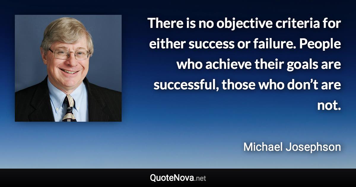 There is no objective criteria for either success or failure. People who achieve their goals are successful, those who don’t are not. - Michael Josephson quote