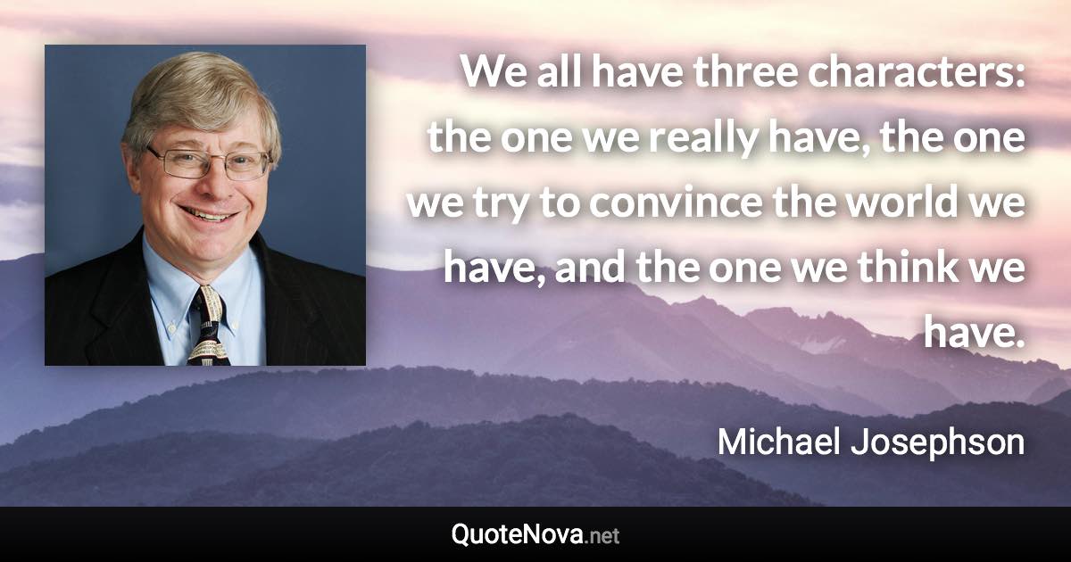 We all have three characters: the one we really have, the one we try to convince the world we have, and the one we think we have. - Michael Josephson quote