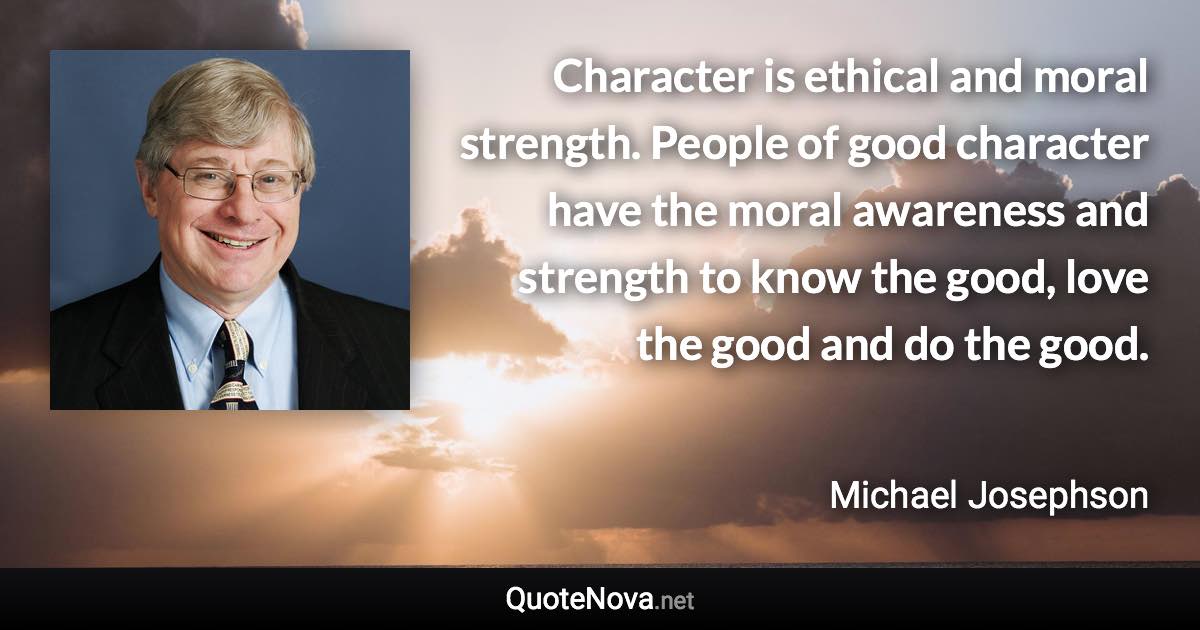 Character is ethical and moral strength. People of good character have the moral awareness and strength to know the good, love the good and do the good. - Michael Josephson quote