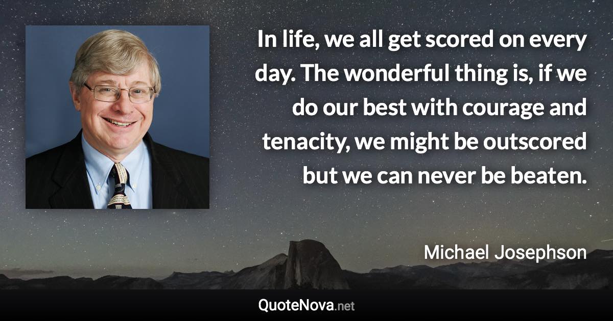 In life, we all get scored on every day. The wonderful thing is, if we do our best with courage and tenacity, we might be outscored but we can never be beaten. - Michael Josephson quote