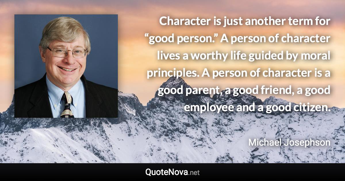 Character is just another term for “good person.” A person of character lives a worthy life guided by moral principles. A person of character is a good parent, a good friend, a good employee and a good citizen. - Michael Josephson quote