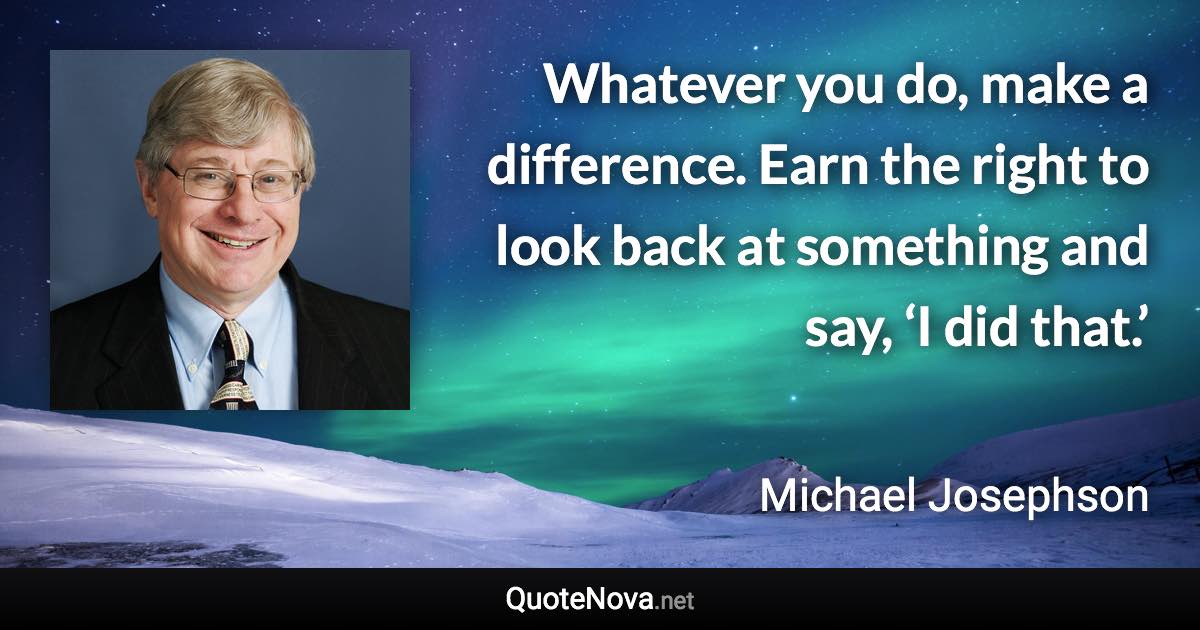 Whatever you do, make a difference. Earn the right to look back at something and say, ‘I did that.’ - Michael Josephson quote