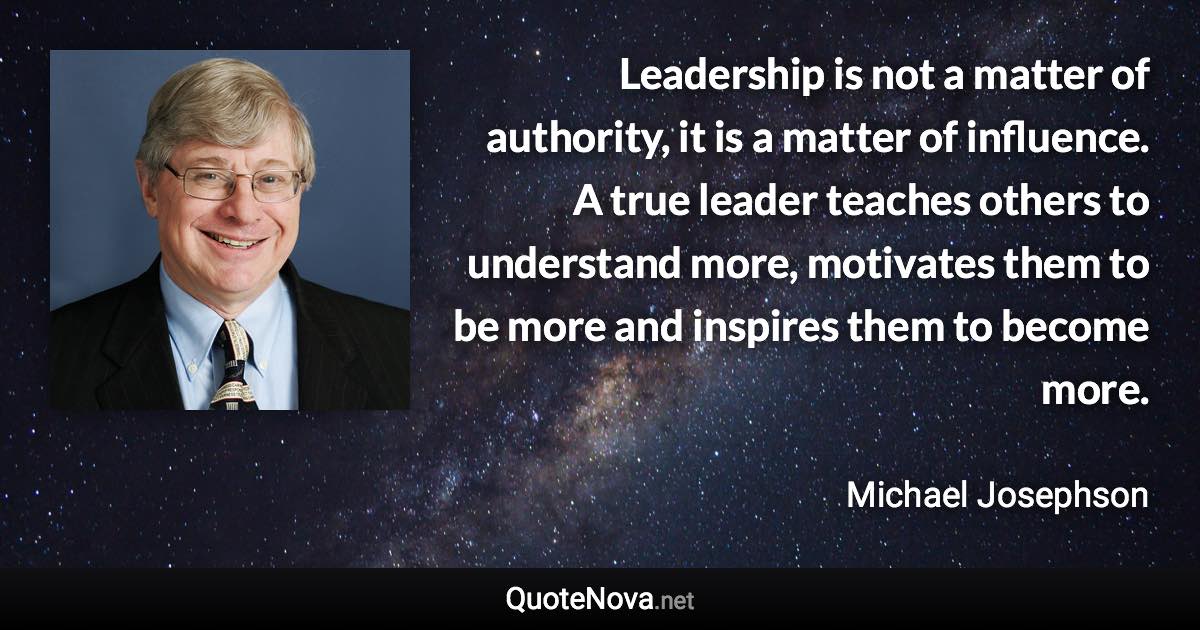 Leadership is not a matter of authority, it is a matter of influence. A true leader teaches others to understand more, motivates them to be more and inspires them to become more. - Michael Josephson quote