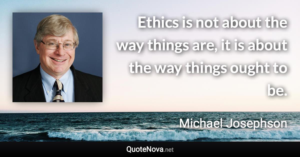 Ethics is not about the way things are, it is about the way things ought to be. - Michael Josephson quote